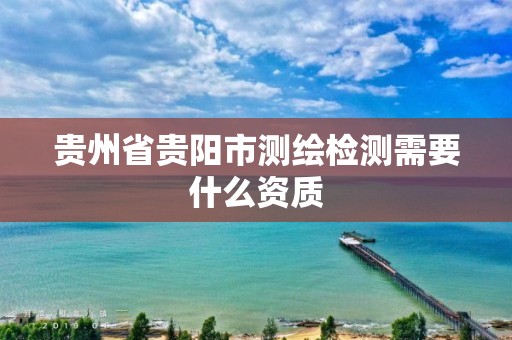 贵州省贵阳市测绘检测需要什么资质