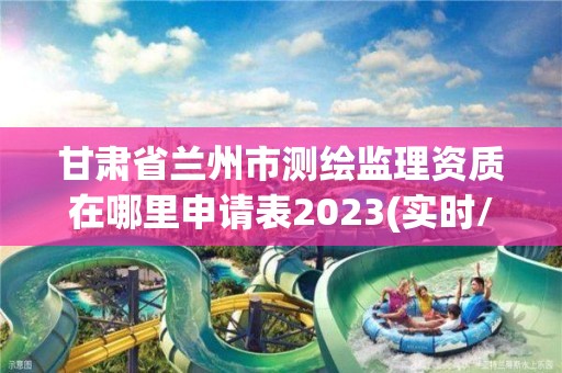 甘肃省兰州市测绘监理资质在哪里申请表2023(实时/更新中)