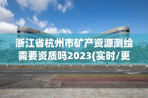 浙江省杭州市矿产资源测绘需要资质吗2023(实时/更新中)