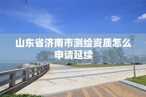 山东省济南市测绘资质怎么申请延续 山东省济南市测绘资质怎么申请延续