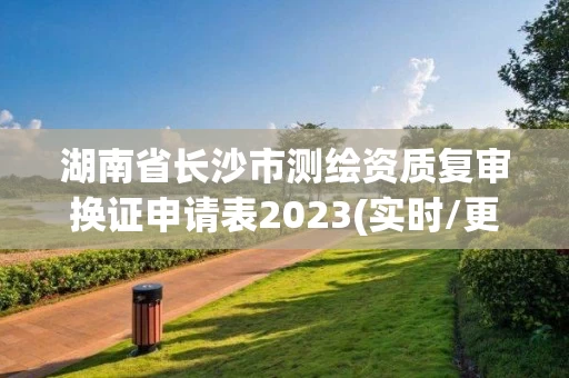 湖南省长沙市测绘资质复审换证申请表2023(实时/更新中) 湖南省长沙市测绘资质复审换证申请表2023(实时/更新中)