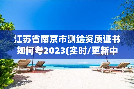 江苏省南京市测绘资质证书如何考2023(实时/更新中)