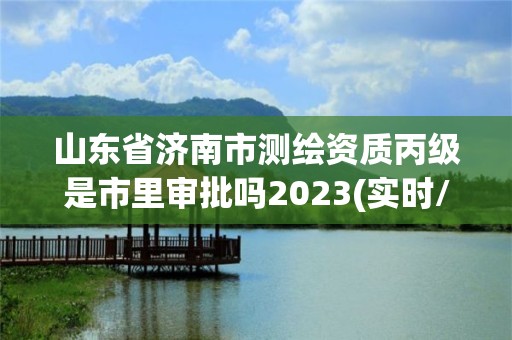 山东省济南市测绘资质丙级是市里审批吗2023(实时/更新中)