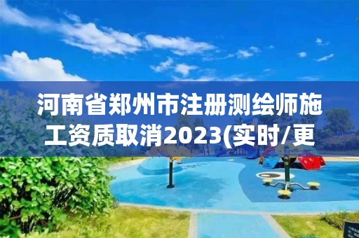 河南省郑州市注册测绘师施工资质取消2023(实时/更新中)