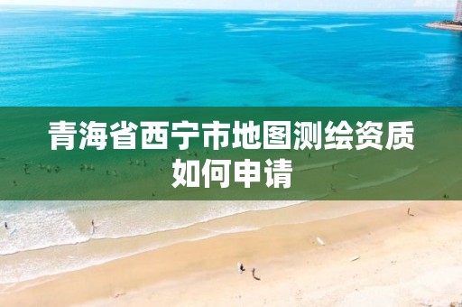 青海省西宁市地图测绘资质如何申请