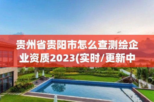 贵州省贵阳市怎么查测绘企业资质2023(实时/更新中)