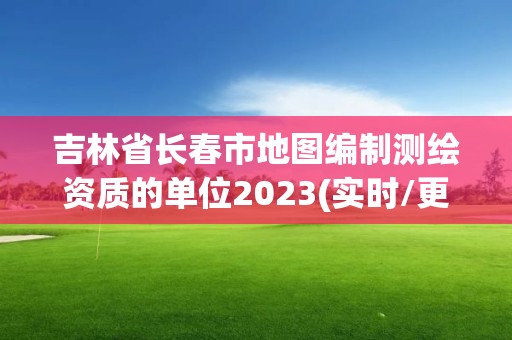 吉林省长春市地图编制测绘资质的单位2023(实时/更新中)