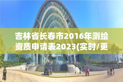 吉林省长春市2016年测绘资质申请表2023(实时/更新中)