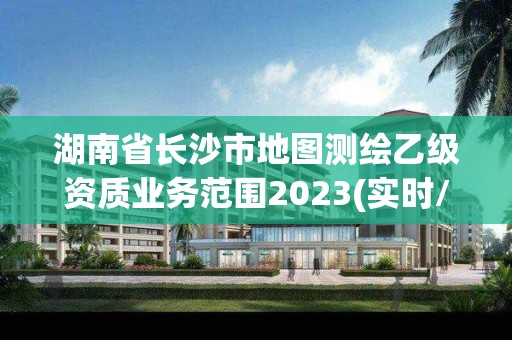 湖南省长沙市地图测绘乙级资质业务范围2023(实时/更新中)