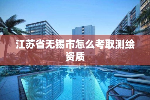 江苏省无锡市怎么考取测绘资质