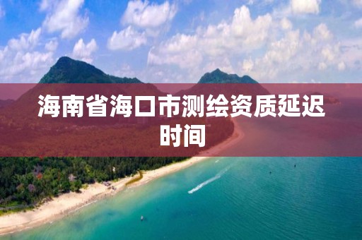 海南省海口市测绘资质延迟时间