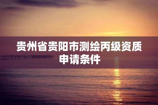 贵州省贵阳市测绘丙级资质申请条件 贵州省贵阳市测绘丙级资质申请条件