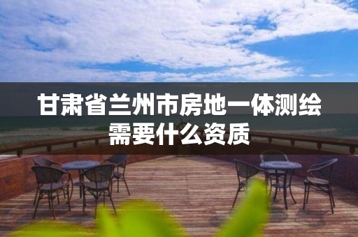 甘肃省兰州市房地一体测绘需要什么资质