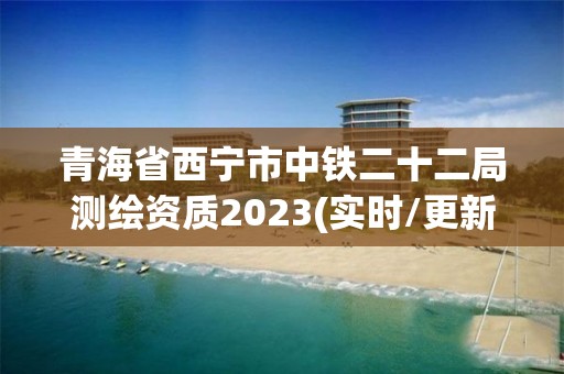 青海省西宁市中铁二十二局测绘资质2023(实时/更新中)