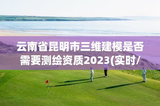 云南省昆明市三维建模是否需要测绘资质2023(实时/更新中)