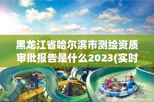 黑龙江省哈尔滨市测绘资质审批报告是什么2023(实时/更新中)