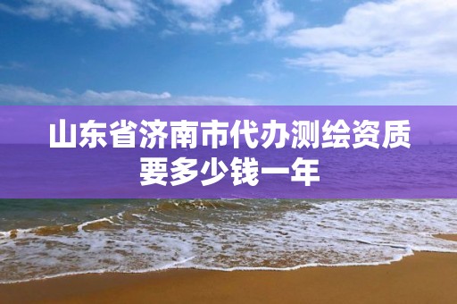 山东省济南市代办测绘资质要多少钱一年