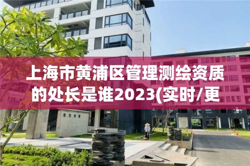 上海市黄浦区管理测绘资质的处长是谁2023(实时/更新中)