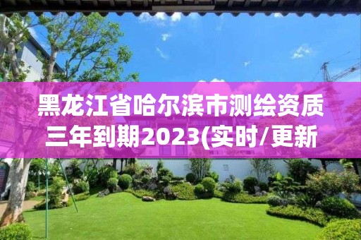 黑龙江省哈尔滨市测绘资质三年到期2023(实时/更新中)