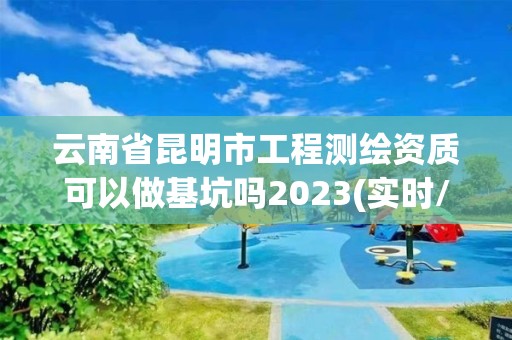 云南省昆明市工程测绘资质可以做基坑吗2023(实时/更新中)