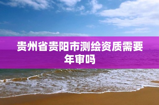 贵州省贵阳市测绘资质需要年审吗