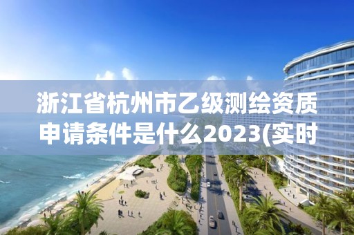 浙江省杭州市乙级测绘资质申请条件是什么2023(实时/更新中)