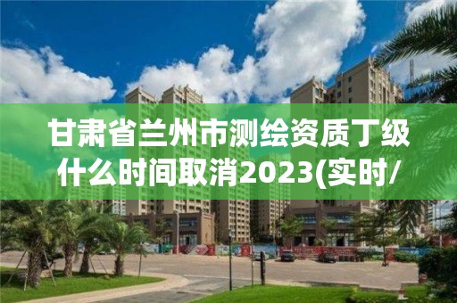 甘肃省兰州市测绘资质丁级什么时间取消2023(实时/更新中)