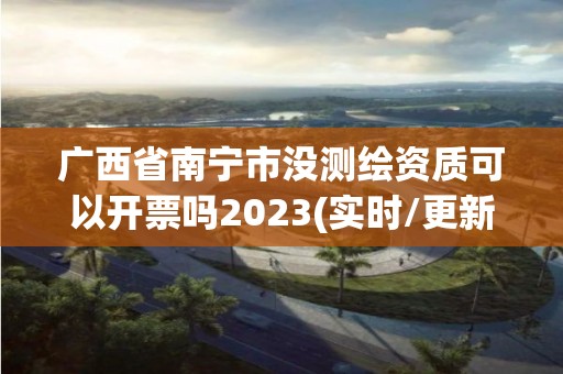 广西省南宁市没测绘资质可以开票吗2023(实时/更新中)