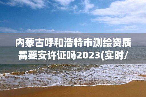 内蒙古呼和浩特市测绘资质需要安许证吗2023(实时/更新中)