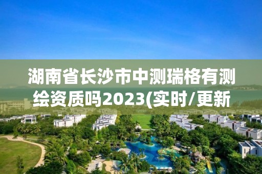 湖南省长沙市中测瑞格有测绘资质吗2023(实时/更新中)