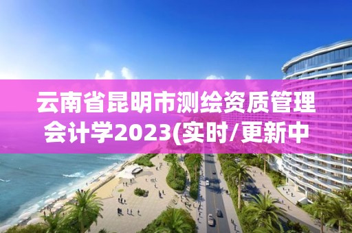 云南省昆明市测绘资质管理会计学2023(实时/更新中)