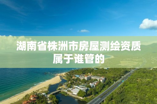 湖南省株洲市房屋测绘资质属于谁管的