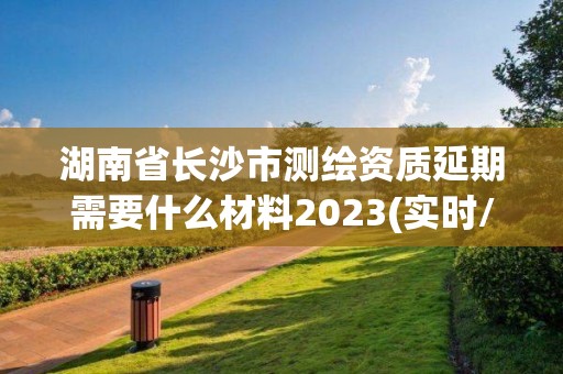 湖南省长沙市测绘资质延期需要什么材料2023(实时/更新中)