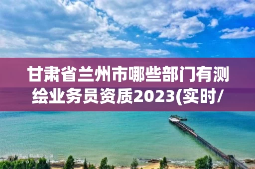 甘肃省兰州市哪些部门有测绘业务员资质2023(实时/更新中) 甘肃省兰州市哪些部门有测绘业务员资质2023(实时/更新中)