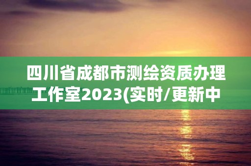 四川省成都市测绘资质办理工作室2023(实时/更新中)