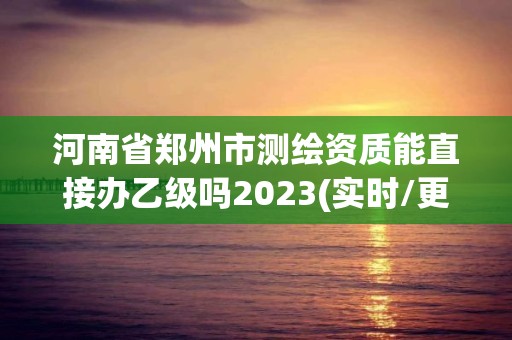 河南省郑州市测绘资质能直接办乙级吗2023(实时/更新中)