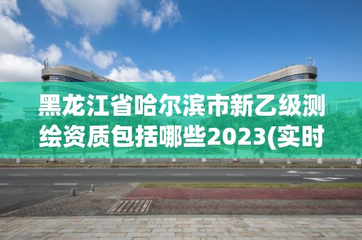 黑龙江省哈尔滨市新乙级测绘资质包括哪些2023(实时/更新中)