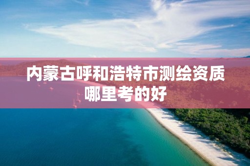 内蒙古呼和浩特市测绘资质哪里考的好