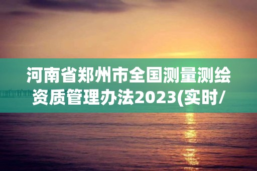 河南省郑州市全国测量测绘资质管理办法2023(实时/更新中)