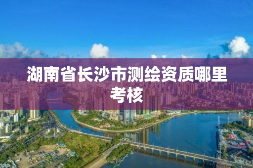 湖南省长沙市测绘资质哪里考核