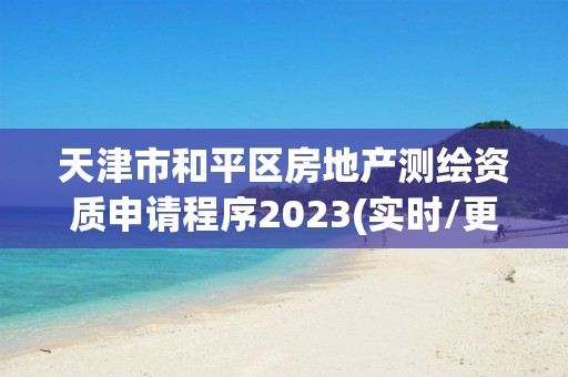 天津市和平区房地产测绘资质申请程序2023(实时/更新中)