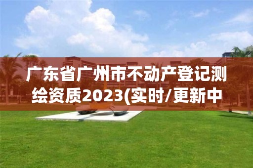 广东省广州市不动产登记测绘资质2023(实时/更新中)