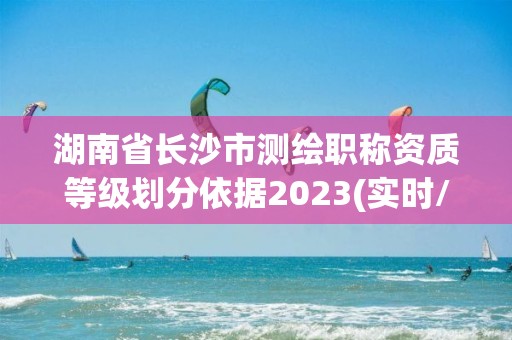 湖南省长沙市测绘职称资质等级划分依据2023(实时/更新中)