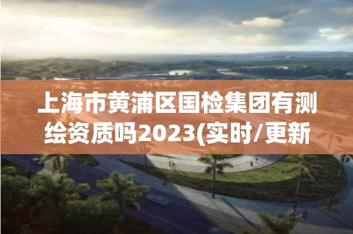 上海市黄浦区国检集团有测绘资质吗2023(实时/更新中)