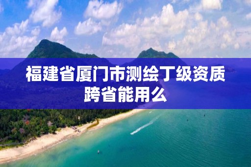 福建省厦门市测绘丁级资质跨省能用么