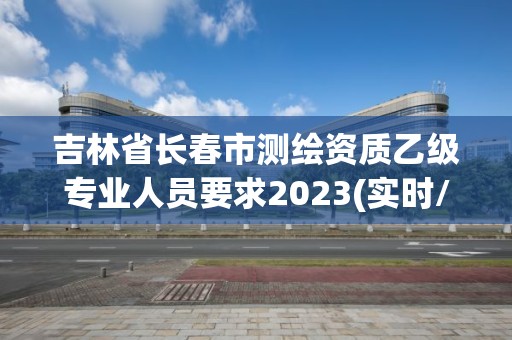 吉林省长春市测绘资质乙级专业人员要求2023(实时/更新中)