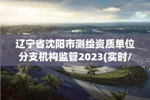 辽宁省沈阳市测绘资质单位分支机构监管2023(实时/更新中)