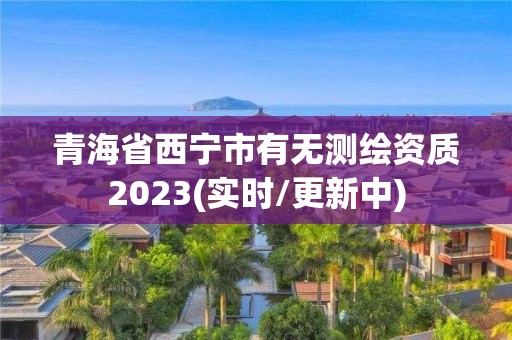 青海省西宁市有无测绘资质2023(实时/更新中)