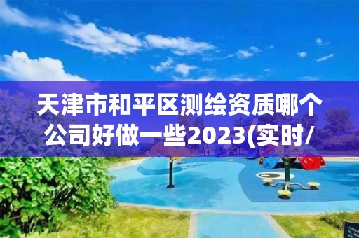 天津市和平区测绘资质哪个公司好做一些2023(实时/更新中)