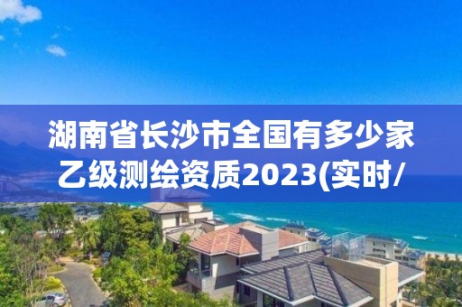 湖南省长沙市全国有多少家乙级测绘资质2023(实时/更新中)